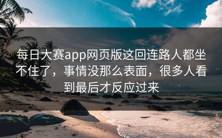 每日大赛app网页版这回连路人都坐不住了，事情没那么表面，很多人看到最后才反应过来