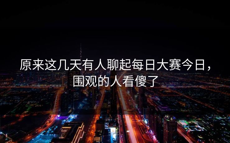 原来这几天有人聊起每日大赛今日，围观的人看傻了