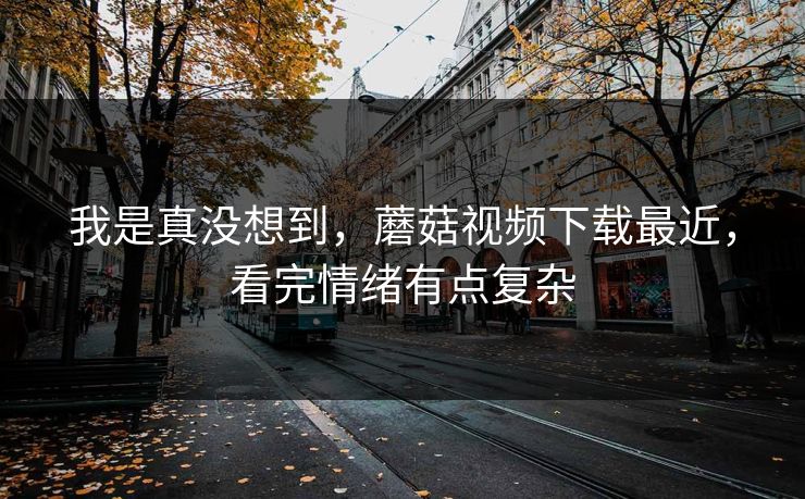 我是真没想到，蘑菇视频下载最近，看完情绪有点复杂