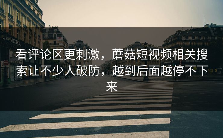 看评论区更刺激，蘑菇短视频相关搜索让不少人破防，越到后面越停不下来
