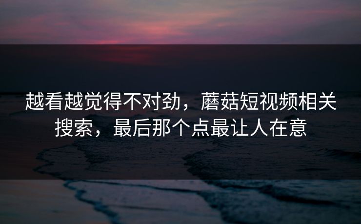 越看越觉得不对劲，蘑菇短视频相关搜索，最后那个点最让人在意