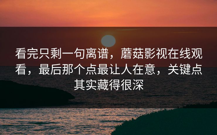 看完只剩一句离谱，蘑菇影视在线观看，最后那个点最让人在意，关键点其实藏得很深