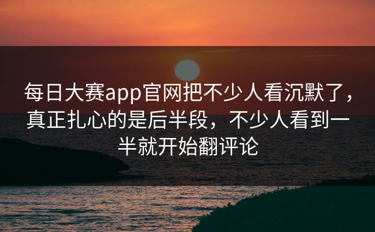 每日大赛app官网把不少人看沉默了，真正扎心的是后半段，不少人看到一半就开始翻评论