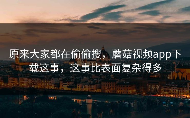 原来大家都在偷偷搜，蘑菇视频app下载这事，这事比表面复杂得多