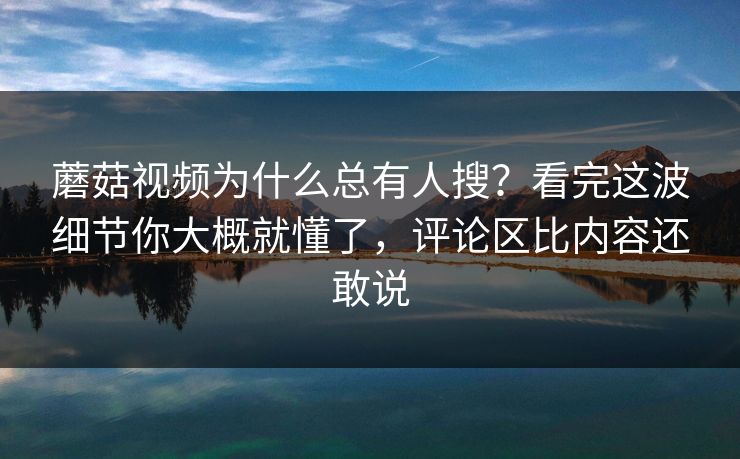 蘑菇视频为什么总有人搜？看完这波细节你大概就懂了，评论区比内容还敢说