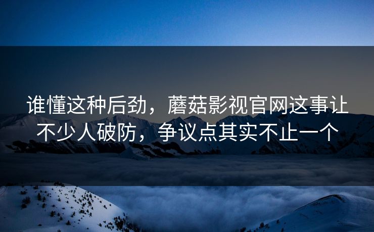 谁懂这种后劲，蘑菇影视官网这事让不少人破防，争议点其实不止一个
