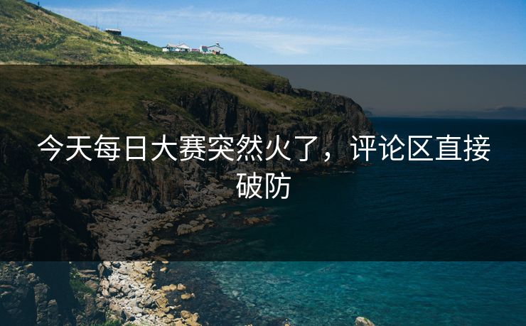 今天每日大赛突然火了，评论区直接破防