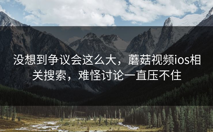 没想到争议会这么大，蘑菇视频ios相关搜索，难怪讨论一直压不住