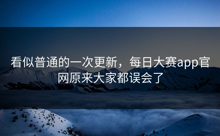 看似普通的一次更新，每日大赛app官网原来大家都误会了