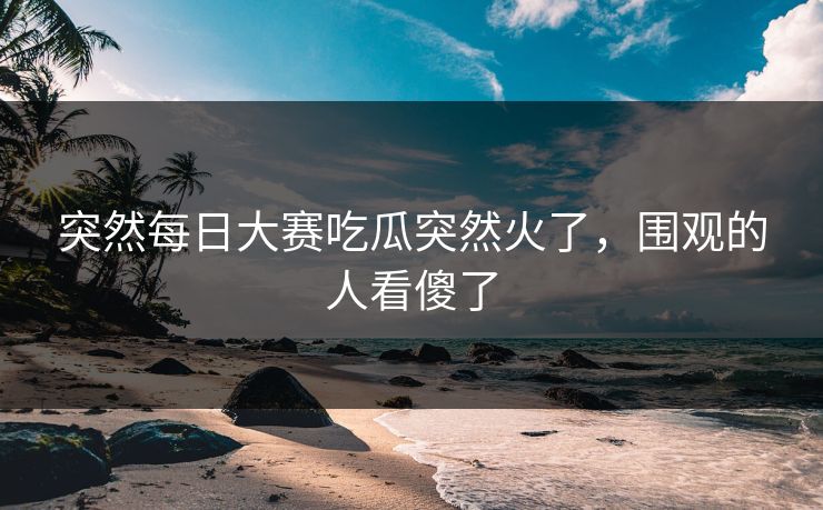 突然每日大赛吃瓜突然火了，围观的人看傻了