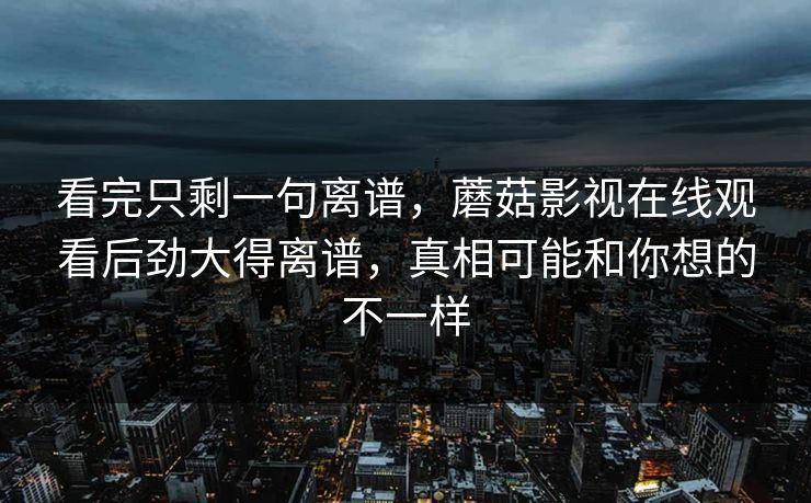 看完只剩一句离谱，蘑菇影视在线观看后劲大得离谱，真相可能和你想的不一样