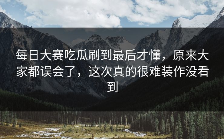 每日大赛吃瓜刷到最后才懂，原来大家都误会了，这次真的很难装作没看到