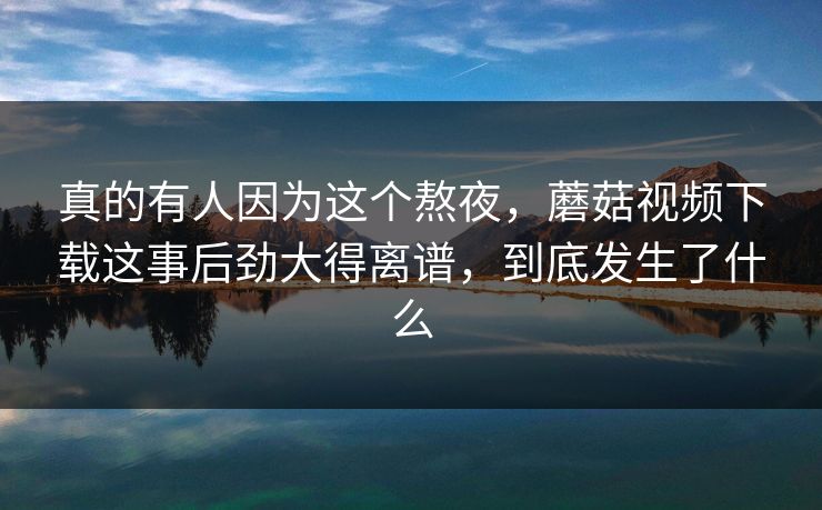 真的有人因为这个熬夜，蘑菇视频下载这事后劲大得离谱，到底发生了什么
