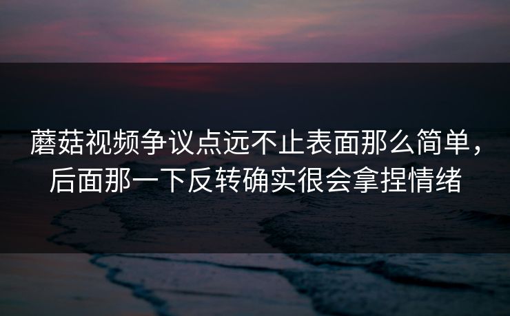 蘑菇视频争议点远不止表面那么简单，后面那一下反转确实很会拿捏情绪