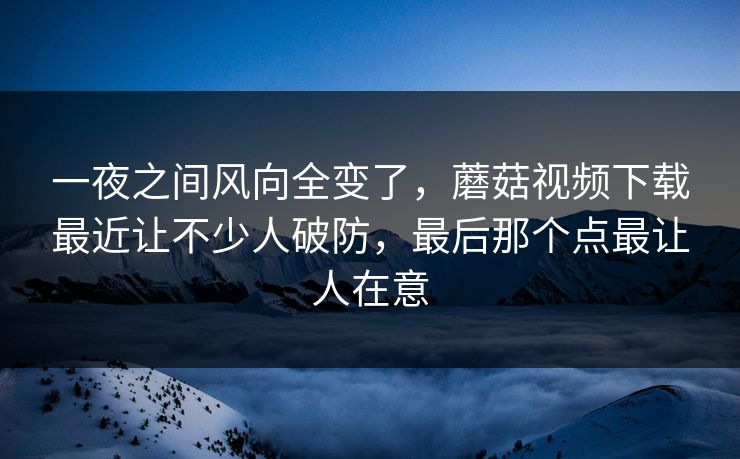 一夜之间风向全变了，蘑菇视频下载最近让不少人破防，最后那个点最让人在意