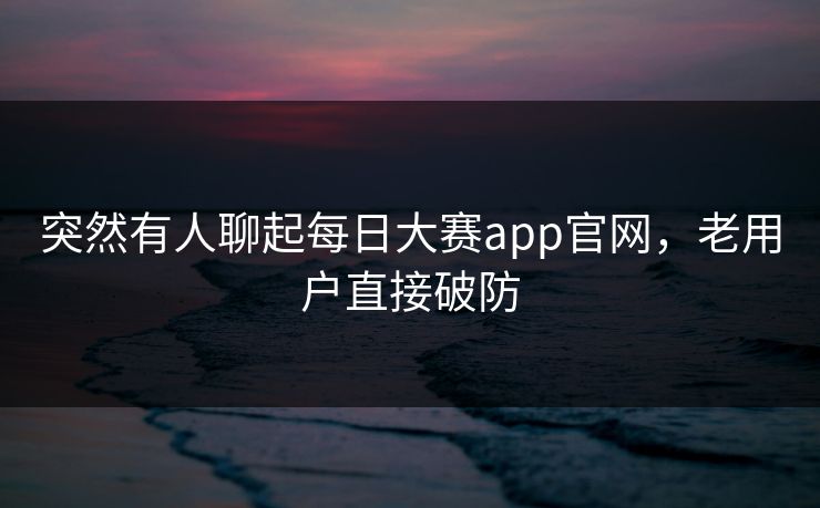突然有人聊起每日大赛app官网，老用户直接破防