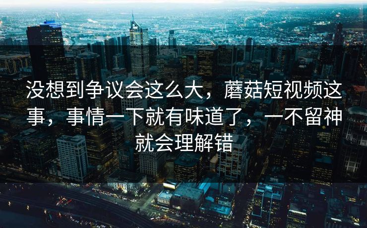没想到争议会这么大，蘑菇短视频这事，事情一下就有味道了，一不留神就会理解错