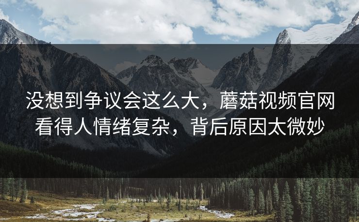 没想到争议会这么大，蘑菇视频官网看得人情绪复杂，背后原因太微妙