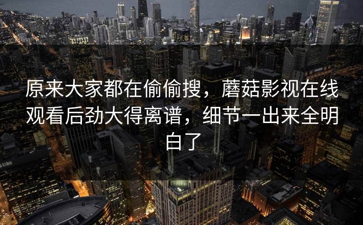 原来大家都在偷偷搜，蘑菇影视在线观看后劲大得离谱，细节一出来全明白了