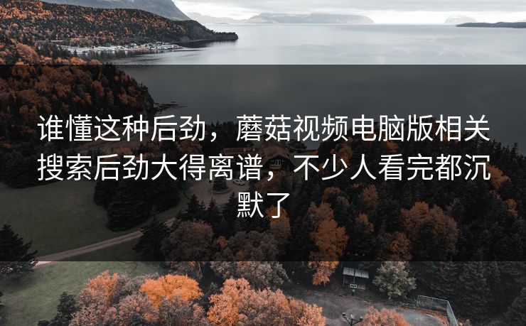 谁懂这种后劲，蘑菇视频电脑版相关搜索后劲大得离谱，不少人看完都沉默了