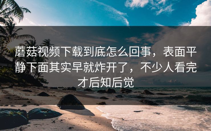 蘑菇视频下载到底怎么回事，表面平静下面其实早就炸开了，不少人看完才后知后觉