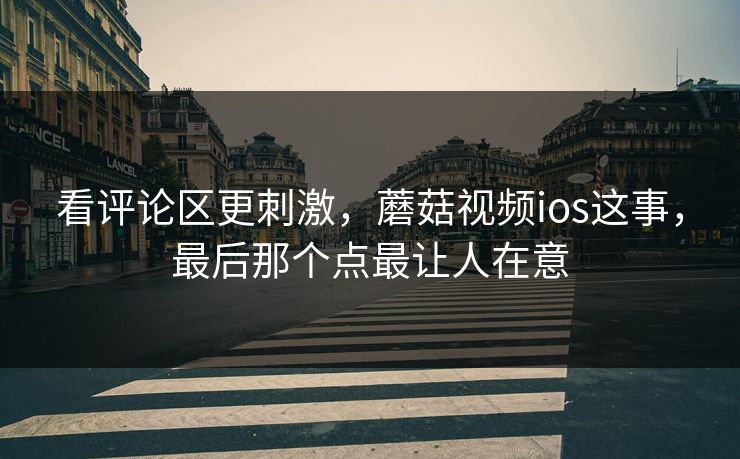 看评论区更刺激，蘑菇视频ios这事，最后那个点最让人在意