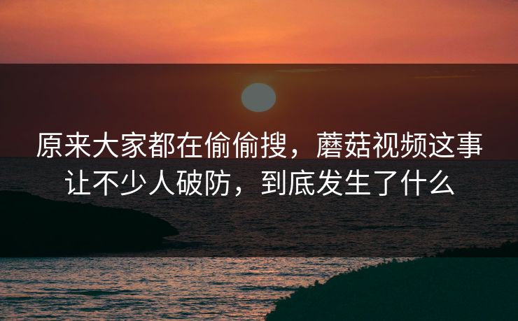 原来大家都在偷偷搜，蘑菇视频这事让不少人破防，到底发生了什么