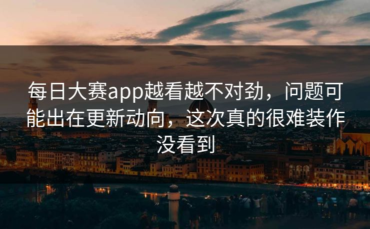 每日大赛app越看越不对劲，问题可能出在更新动向，这次真的很难装作没看到
