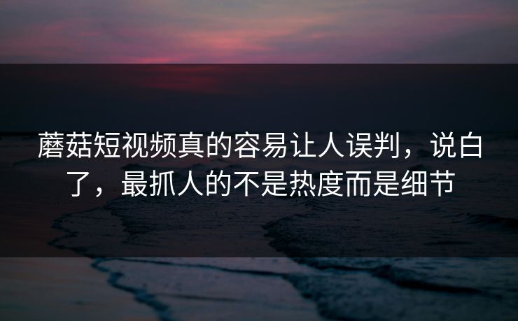 蘑菇短视频真的容易让人误判，说白了，最抓人的不是热度而是细节