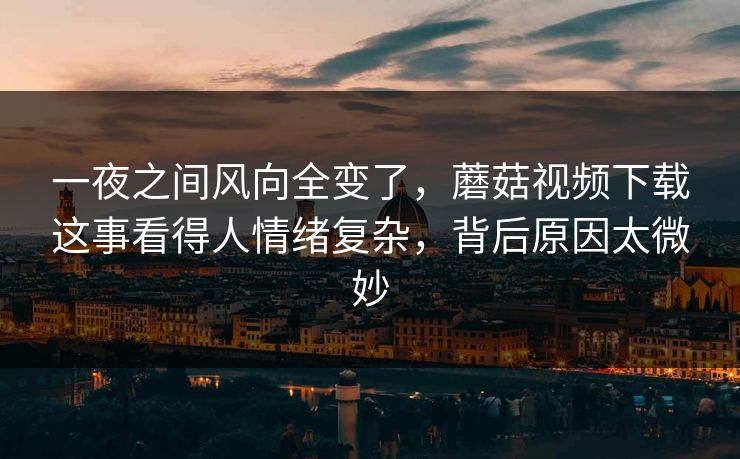 一夜之间风向全变了，蘑菇视频下载这事看得人情绪复杂，背后原因太微妙