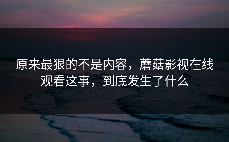 原来最狠的不是内容，蘑菇影视在线观看这事，到底发生了什么
