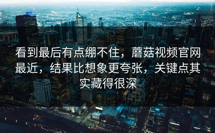 看到最后有点绷不住，蘑菇视频官网最近，结果比想象更夸张，关键点其实藏得很深