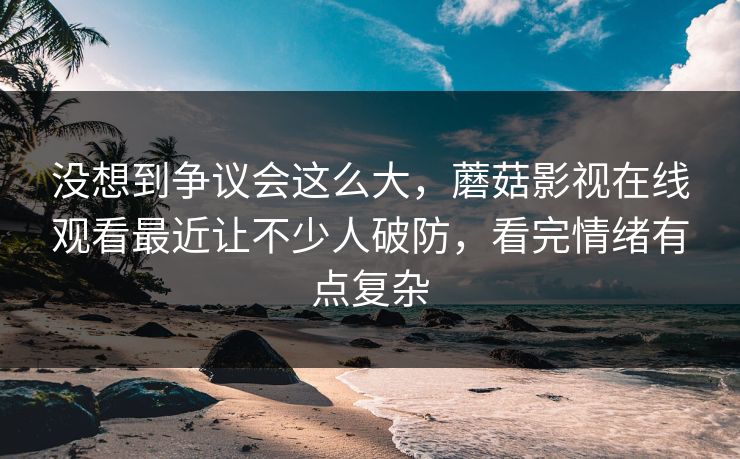 没想到争议会这么大，蘑菇影视在线观看最近让不少人破防，看完情绪有点复杂