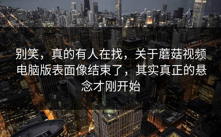 别笑，真的有人在找，关于蘑菇视频电脑版表面像结束了，其实真正的悬念才刚开始