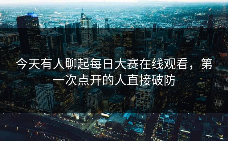 今天有人聊起每日大赛在线观看，第一次点开的人直接破防
