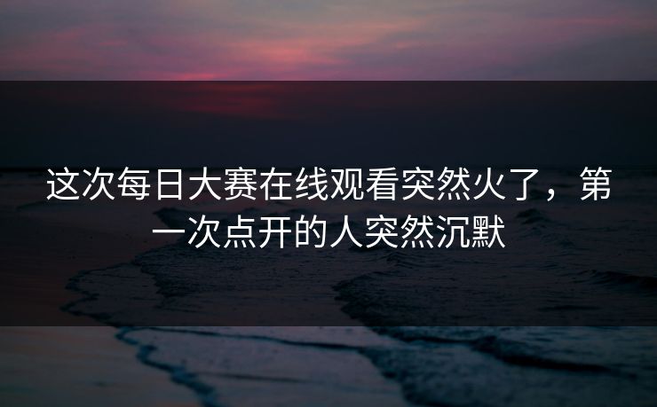 这次每日大赛在线观看突然火了，第一次点开的人突然沉默