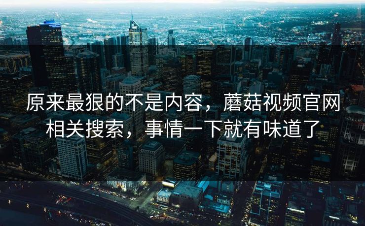 原来最狠的不是内容，蘑菇视频官网相关搜索，事情一下就有味道了