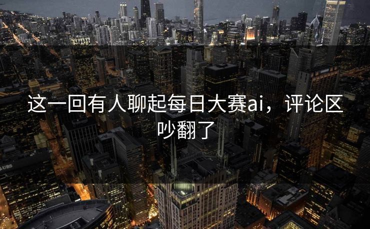 这一回有人聊起每日大赛ai，评论区吵翻了
