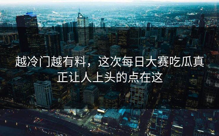 越冷门越有料，这次每日大赛吃瓜真正让人上头的点在这