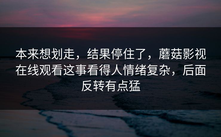 本来想划走，结果停住了，蘑菇影视在线观看这事看得人情绪复杂，后面反转有点猛