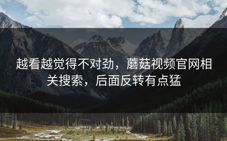 越看越觉得不对劲，蘑菇视频官网相关搜索，后面反转有点猛