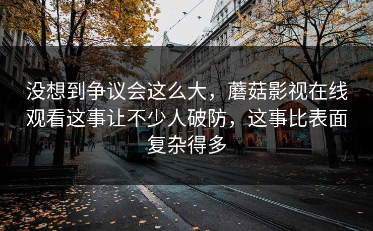 没想到争议会这么大，蘑菇影视在线观看这事让不少人破防，这事比表面复杂得多
