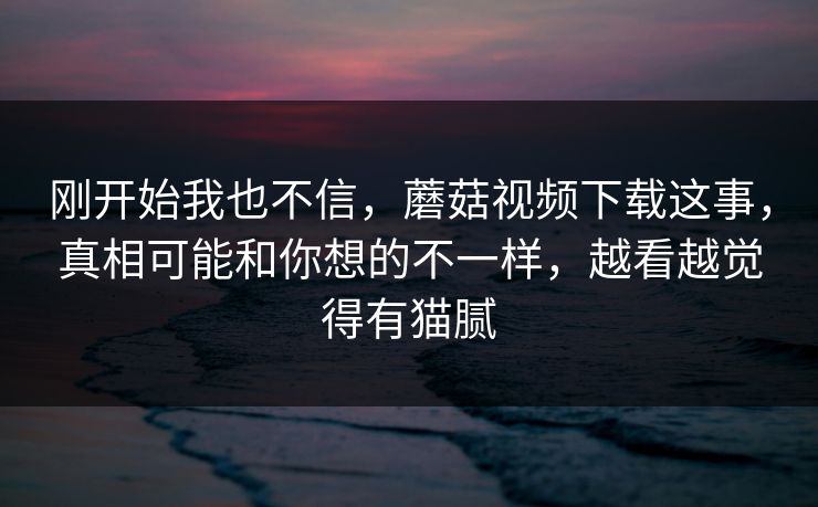 刚开始我也不信，蘑菇视频下载这事，真相可能和你想的不一样，越看越觉得有猫腻