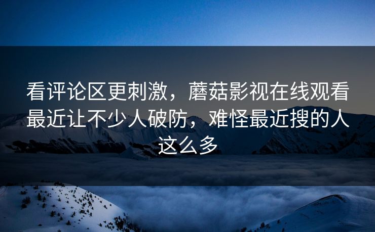看评论区更刺激，蘑菇影视在线观看最近让不少人破防，难怪最近搜的人这么多