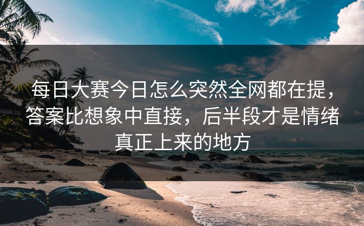 每日大赛今日怎么突然全网都在提，答案比想象中直接，后半段才是情绪真正上来的地方