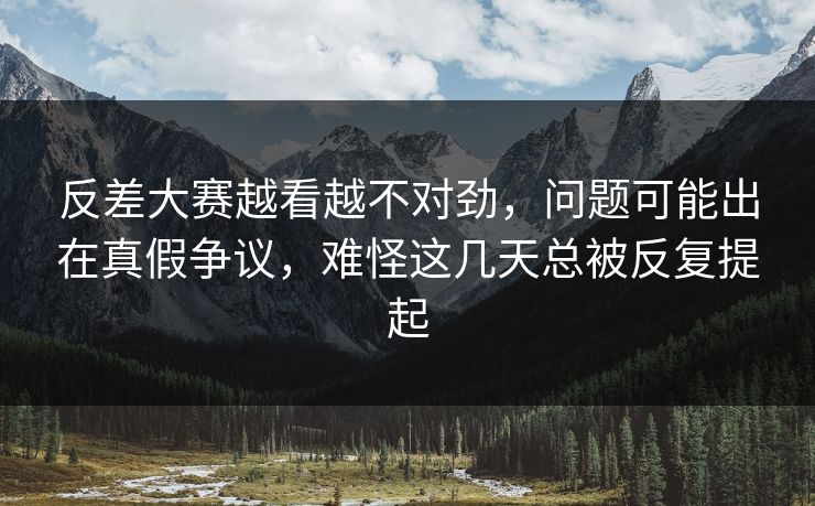 反差大赛越看越不对劲，问题可能出在真假争议，难怪这几天总被反复提起