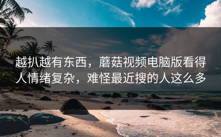 越扒越有东西，蘑菇视频电脑版看得人情绪复杂，难怪最近搜的人这么多