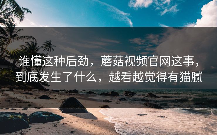 谁懂这种后劲，蘑菇视频官网这事，到底发生了什么，越看越觉得有猫腻