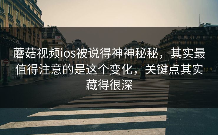 蘑菇视频ios被说得神神秘秘，其实最值得注意的是这个变化，关键点其实藏得很深