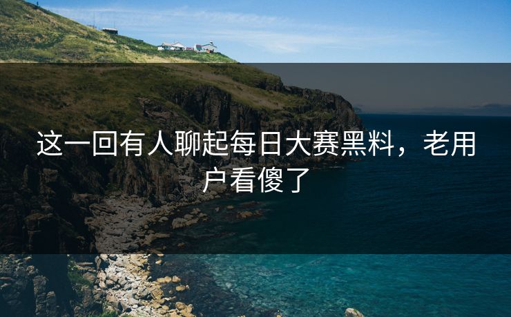 这一回有人聊起每日大赛黑料，老用户看傻了